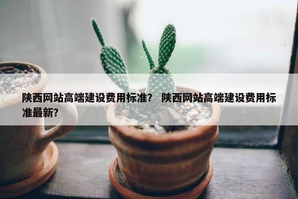 陕西网站高端建设费用标准？ 陕西网站高端建设费用标准最新？