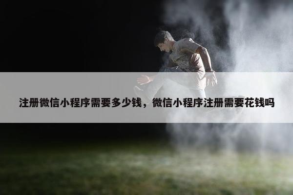 注册微信小程序需要多少钱，微信小程序注册需要花钱吗