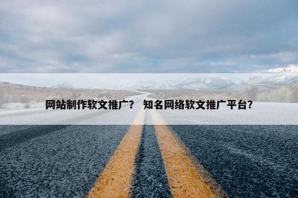 网站制作软文推广？ 知名网络软文推广平台？