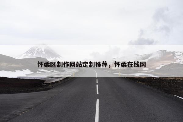 怀柔区制作网站定制推荐，怀柔在线网
