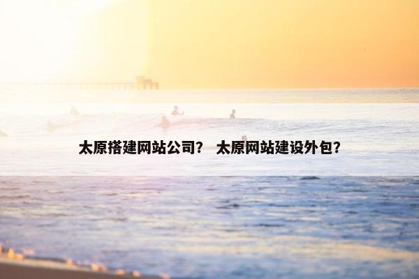 太原搭建网站公司？ 太原网站建设外包？