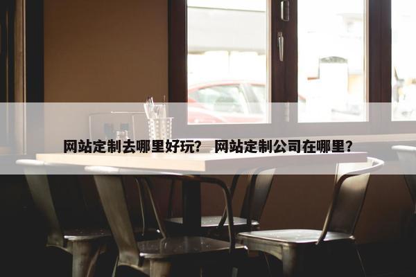 网站定制去哪里好玩？ 网站定制公司在哪里？