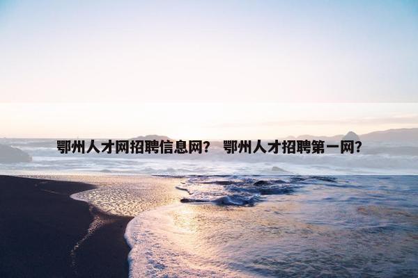 鄂州人才网招聘信息网？ 鄂州人才招聘第一网？