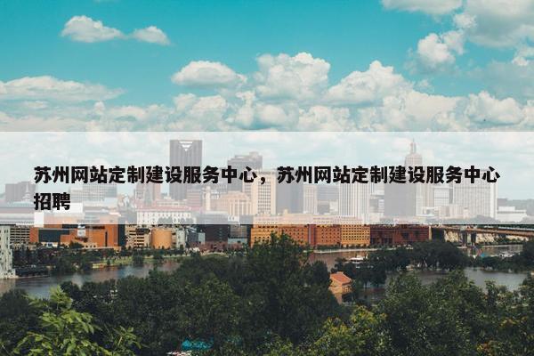 苏州网站定制建设服务中心，苏州网站定制建设服务中心招聘