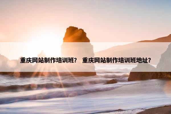 重庆网站制作培训班？ 重庆网站制作培训班地址？
