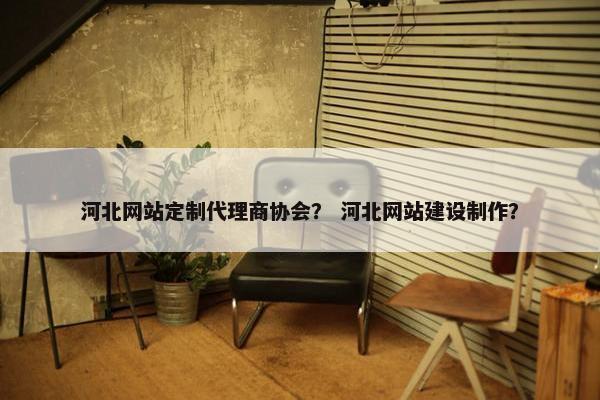 河北网站定制代理商协会？ 河北网站建设制作？
