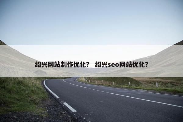 绍兴网站制作优化？ 绍兴seo网站优化？
