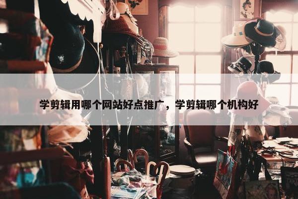 学剪辑用哪个网站好点推广，学剪辑哪个机构好