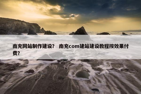 南充网站制作建设？ 南充com建站建设教程按效果付费？