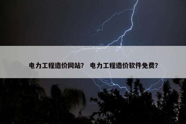 电力工程造价网站？ 电力工程造价软件免费？