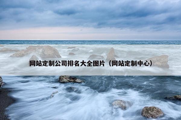 网站定制公司排名大全图片（网站定制中心）