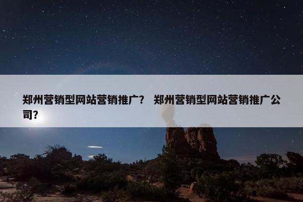 郑州营销型网站营销推广？ 郑州营销型网站营销推广公司？