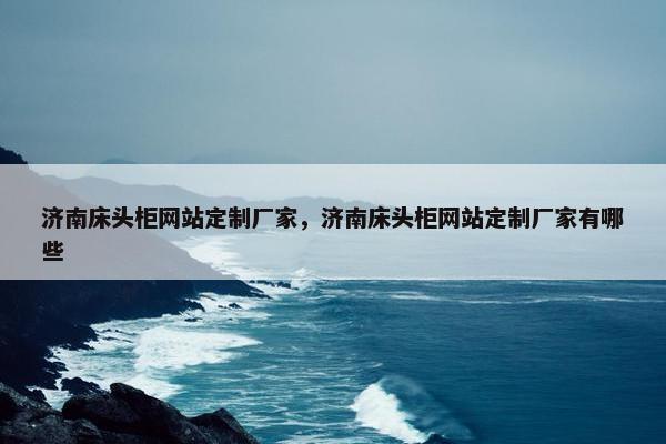 济南床头柜网站定制厂家，济南床头柜网站定制厂家有哪些