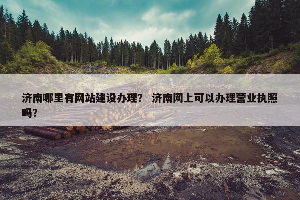 济南哪里有网站建设办理？ 济南网上可以办理营业执照吗？