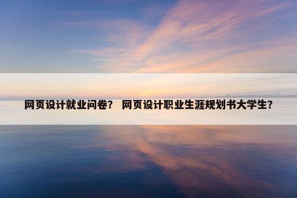 网页设计就业问卷？ 网页设计职业生涯规划书大学生？