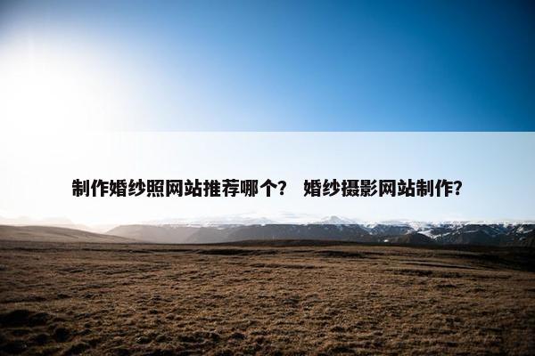制作婚纱照网站推荐哪个？ 婚纱摄影网站制作？