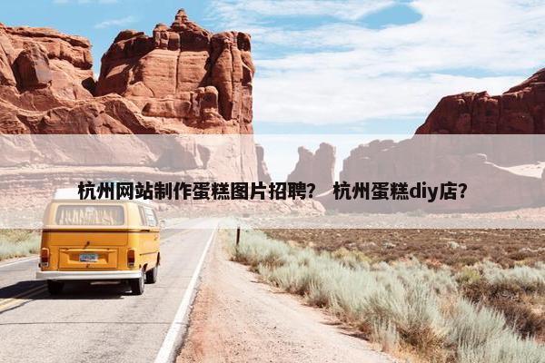 杭州网站制作蛋糕图片招聘？ 杭州蛋糕diy店？
