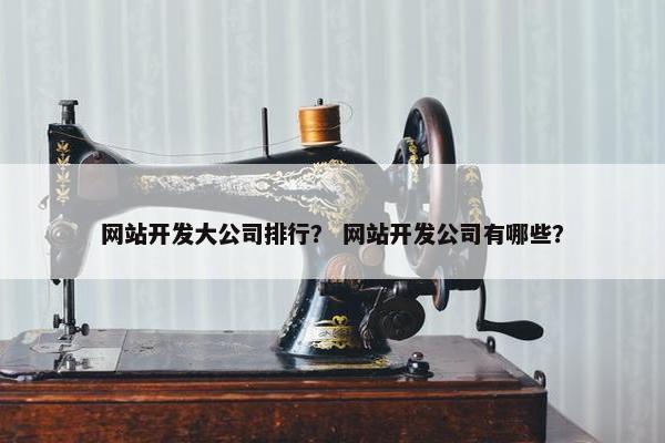 网站开发大公司排行？ 网站开发公司有哪些？