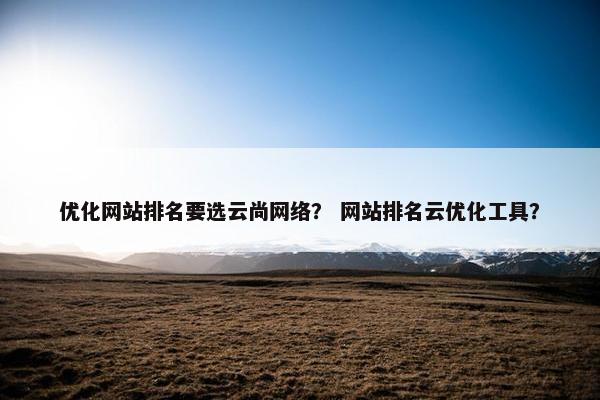 优化网站排名要选云尚网络？ 网站排名云优化工具？
