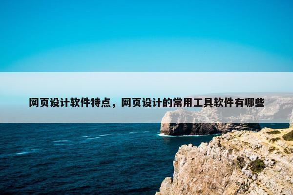 网页设计软件特点，网页设计的常用工具软件有哪些