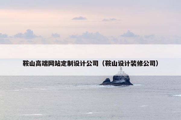 鞍山高端网站定制设计公司（鞍山设计装修公司）