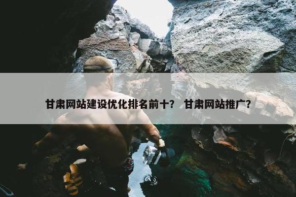 甘肃网站建设优化排名前十？ 甘肃网站推广？