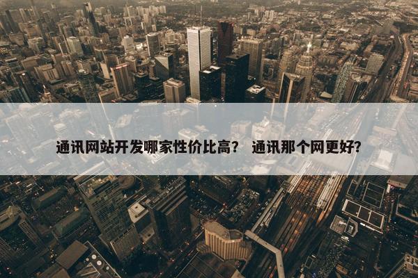 通讯网站开发哪家性价比高？ 通讯那个网更好？