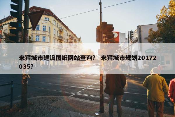 来宾城市建设图纸网站查询？ 来宾城市规划20172035？