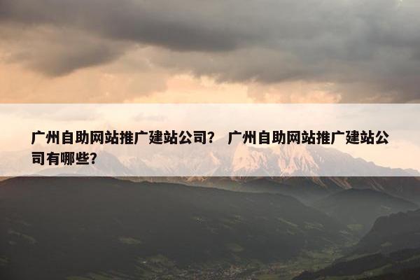 广州自助网站推广建站公司？ 广州自助网站推广建站公司有哪些？