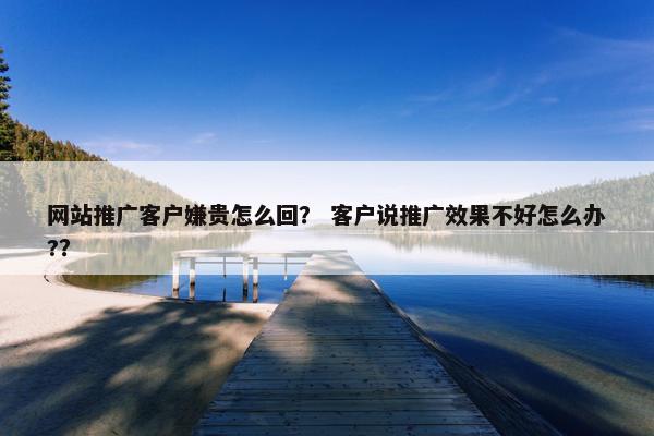 网站推广客户嫌贵怎么回？ 客户说推广效果不好怎么办?？