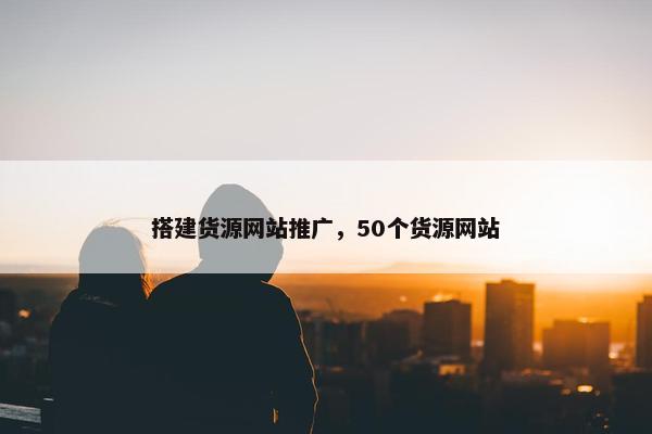 搭建货源网站推广，50个货源网站
