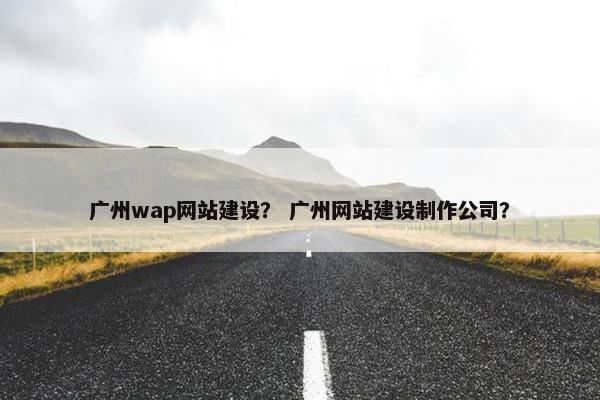 广州wap网站建设？ 广州网站建设制作公司？