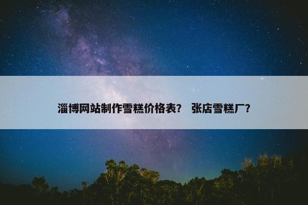 淄博网站制作雪糕价格表？ 张店雪糕厂？