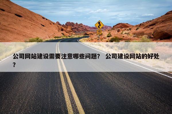 公司网站建设需要注意哪些问题？ 公司建设网站的好处？