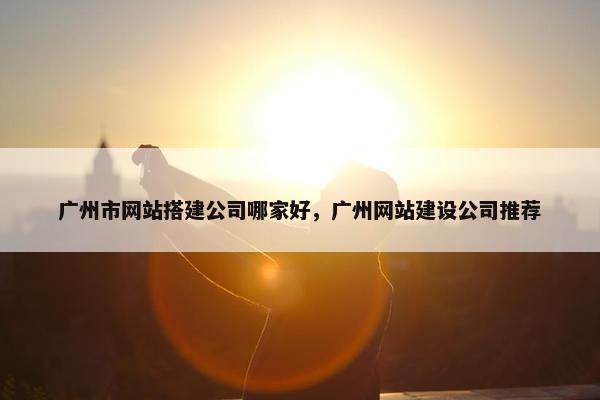 广州市网站搭建公司哪家好，广州网站建设公司推荐