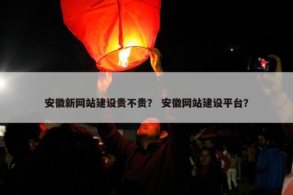 安徽新网站建设贵不贵？ 安徽网站建设平台？