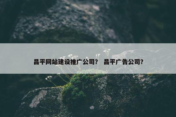 昌平网站建设推广公司？ 昌平广告公司？