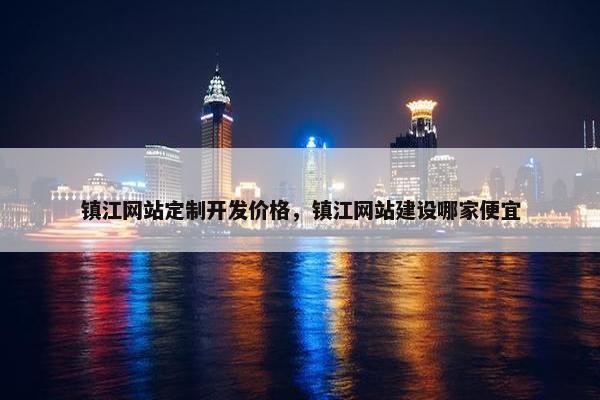 镇江网站定制开发价格，镇江网站建设哪家便宜