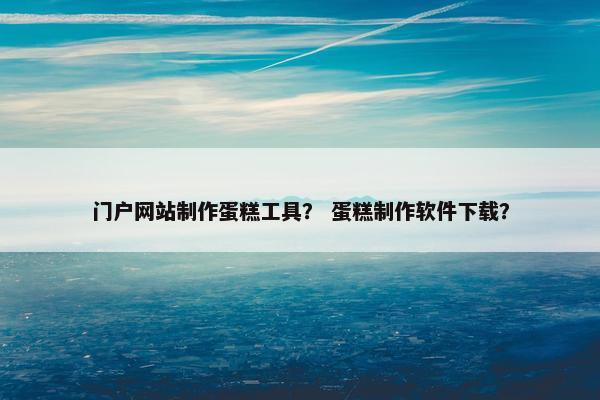门户网站制作蛋糕工具？ 蛋糕制作软件下载？