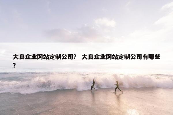 大良企业网站定制公司？ 大良企业网站定制公司有哪些？