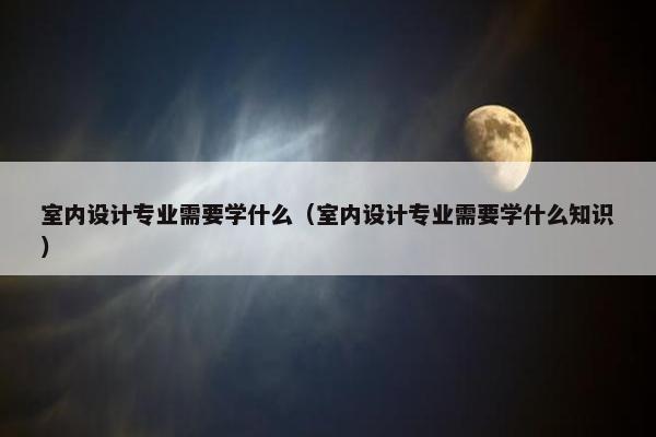 室内设计专业需要学什么（室内设计专业需要学什么知识）