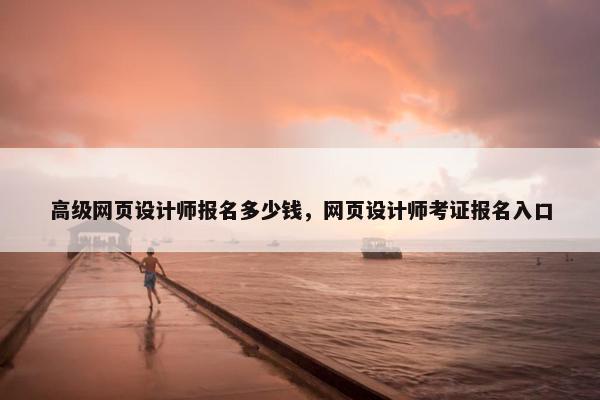 高级网页设计师报名多少钱，网页设计师考证报名入口