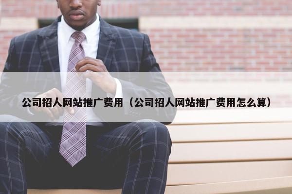 公司招人网站推广费用（公司招人网站推广费用怎么算）