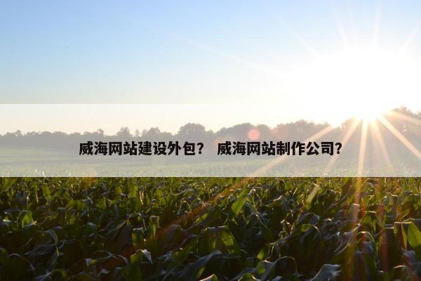 威海网站建设外包？ 威海网站制作公司？