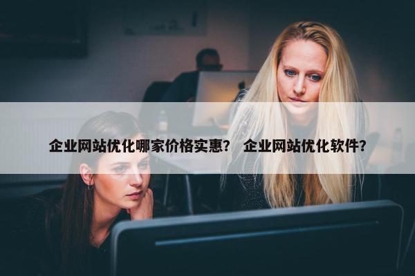 企业网站优化哪家价格实惠？ 企业网站优化软件？