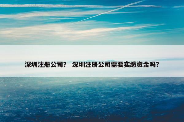 深圳注册公司？ 深圳注册公司需要实缴资金吗？