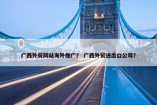 广西外贸网站海外推广？ 广西外贸进出口公司？