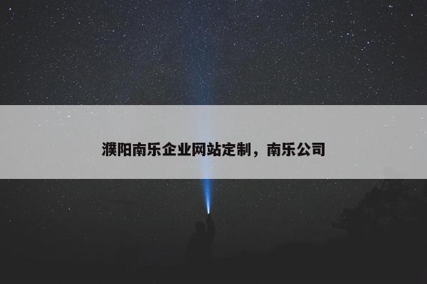 濮阳南乐企业网站定制，南乐公司