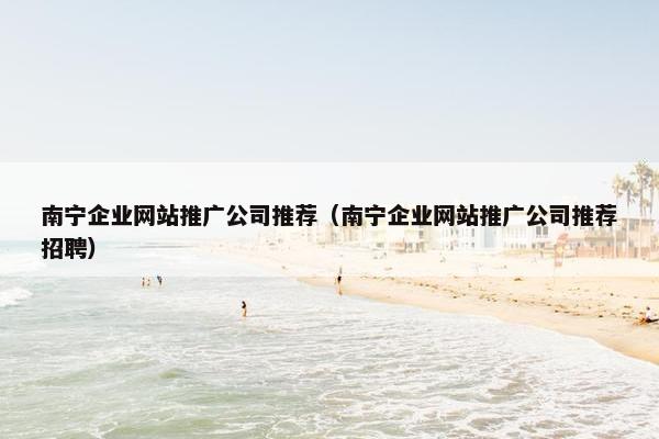 南宁企业网站推广公司推荐（南宁企业网站推广公司推荐招聘）