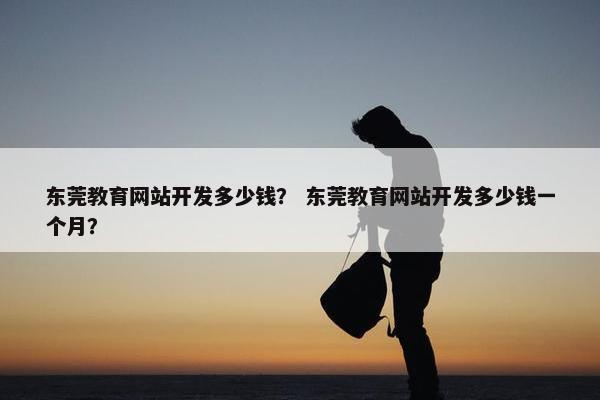 东莞教育网站开发多少钱？ 东莞教育网站开发多少钱一个月？